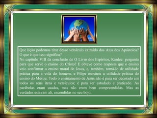 Que lição podemos tirar desse versículo extraído dos Atos dos Apóstolos?
O que é que isso significa?
No capítulo VIII da conclusão de O Livro dos Espíritos, Kardec pergunta
para que serve o ensino do Cristo? E obteve como resposta que o ensino
veio confirmar o ensino moral de Jesus, e, também, torná-lo de utilidade
prática para a vida do homem, e Filipe mostrou a utilidade prática do
ensino do Mestre. Todo o ensinamento de Jesus não é para ser decorado em
todos os seus itens e versículos; é para ser estudado e praticado. As
parábolas eram usadas, mas não eram bem compreendidas. Mas as
verdades estavam ali, escondidas no seu bojo.
 
