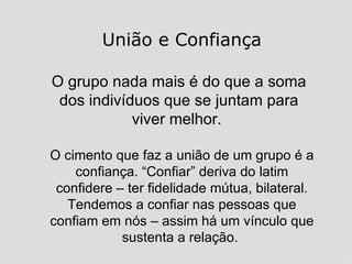 União e Confiança O grupo nada mais é do que a soma dos indivíduos que se juntam para viver melhor.  O cimento que faz a união de um grupo é a confiança. “Confiar” deriva do latim confidere – ter fidelidade mútua, bilateral. Tendemos a confiar nas pessoas que confiam em nós – assim há um vínculo que sustenta a relação.  