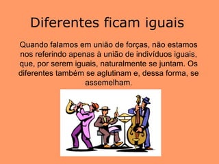 Quando falamos em união de forças, não estamos nos referindo apenas à união de indivíduos iguais, que, por serem iguais, naturalmente se juntam. Os diferentes também se aglutinam e, dessa forma, se assemelham . Diferentes ficam iguais  