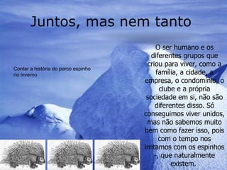 Juntos, mas nem tanto  O ser humano e os diferentes grupos que criou para viver, como a família, a cidade, a empresa, o condomínio, o clube e a própria sociedade em si, não são diferentes disso. Só conseguimos viver unidos, mas não sabemos muito bem como fazer isso, pois com o tempo nos irritamos com os espinhos -, que naturalmente existem.  Contar a história do porco espinho no inverno  