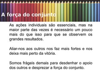As ações individuais são essenciais, mas na maior parte das vezes é necessário um pouco mais do que isso para que se observem os grandes resultados.  Aliar-nos aos outros nos faz mais fortes e nos deixa mais perto da vitória.  Somos frágeis demais para desdenhar o apoio dos outros e desprezar a força do conjunto.  A força do conjunto  
