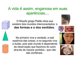 A vida  é  assim, enganosa em suas aparências ... O filósofo grego Platão dizia que existem dois mundos interconectados: o  das formas e o dos sentidos.  No primeiro vive a verdade, a real essência das coisas, e no segundo vive a ilusão, pois este mundo é dependente da observação que fazemos do outro através de nossos sentidos - que não são confiáveis.  