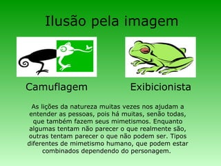 Ilusão pela imagem  Camuflagem Exibicionista As lições da natureza muitas vezes nos ajudam a entender as pessoas, pois há muitas, senão todas, que também fazem seus mimetismos. Enquanto algumas tentam não parecer o que realmente são, outras tentam parecer o que não podem ser. Tipos diferentes de mimetismo humano, que podem estar combinados dependendo do personagem.  