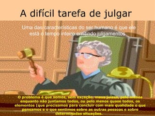 A difícil tarefa de julgar  Uma das características do ser humano é que ele está o tempo inteiro emitindo julgamentos .   O problema é que somos, sem exceção, maus juízes, pelo menos enquanto não juntamos todos, ou pelo menos quase todos, os elementos (que precisamos para concluir com mais qualidade o que pensamos e o que sentimos sobre as outras pessoas e sobre determinadas situações.   