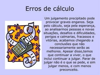 Erros de cálculo  Um julgamento precipitado pode provocar graves enganos. Seja pelo cálculo, seja pela esperança, ao analisarmos pessoas e novas situações, desafios e dificuldades, perigos e calmarias, fracassos e vitórias, acabamos chegando a conclusões que não necessariamente serão as melhores. Apesar disso,temos que continuar a viver, o que inclui continuar a julgar. Parar de julgar não é o que se pede, e sim julgar menos, e com menos preconceito.  