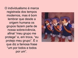 O individualismo é marca registrada dos tempos modernos, mas é bom lembrar que desde a origem humana os grupos fazem parte de nossa sobrevivência, afinal “meu grupo me protege” e, em troca, “eu protejo meu grupo”. É o que diz a famosa frase “um por todos e todos por um”.  