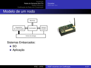 Introdução
Redes de Sensores Sem Fio
Redes Industriais
Codiﬁcação de Rede com Cooperação

Conceitos
IEEE 802.15.4

Modelo de um nodo

Sistemas Embarcados:
SO
Aplicação

IFSC – UFSC

RSSF industriais com Codiﬁcação

8 / 27

 