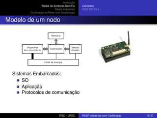 Introdução
Redes de Sensores Sem Fio
Redes Industriais
Codiﬁcação de Rede com Cooperação

Conceitos
IEEE 802.15.4

Modelo de um nodo

Sistemas Embarcados:
SO
Aplicação
Protocolos de comunicação

IFSC – UFSC

RSSF industriais com Codiﬁcação

8 / 27

 