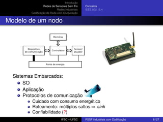 Introdução
Redes de Sensores Sem Fio
Redes Industriais
Codiﬁcação de Rede com Cooperação

Conceitos
IEEE 802.15.4

Modelo de um nodo

Sistemas Embarcados:
SO
Aplicação
Protocolos de comunicação
Cuidado com consumo energético
Roteamento: múltiplos saltos ⇒ sink
Conﬁabilidade (?)
IFSC – UFSC

RSSF industriais com Codiﬁcação

8 / 27

 