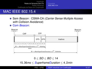 Introdução
Redes de Sensores Sem Fio
Redes Industriais
Codiﬁcação de Rede com Cooperação

Conceitos
IEEE 802.15.4

MAC IEEE 802.15.4
Sem Beacon : CSMA-CA (Carrier Sense Multiple Access
with Collision Avoidance)
Com Beacon:
Beacon

Beacon
CAP

CFP
GTS

GTS

Inativo

0 1 2 3 4 5 6 7 8 9 10 11 12 13 14 15
SD = aBaseSuperframeDuration x 2 SO Símbolos
Ativo
BI = aBaseSuperframeDuration x 2 BO Símbolos

0 ≤ SO ≤ BO ≤ 14
15, 36ms ≤ SuperframeDuration ≤ 4, 2min
IFSC – UFSC

RSSF industriais com Codiﬁcação

10 / 27

 