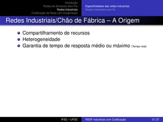 Introdução
Redes de Sensores Sem Fio
Redes Industriais
Codiﬁcação de Rede com Cooperação

Especiﬁcidades das redes industriais
Redes industriais sem ﬁo

Redes Industriais/Chão de Fábrica – A Origem
Compartilhamento de recursos
Heterogeneidade
Garantia de tempo de resposta médio ou máximo (Tempo real)

IFSC – UFSC

RSSF industriais com Codiﬁcação

12 / 27

 