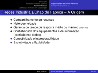Introdução
Redes de Sensores Sem Fio
Redes Industriais
Codiﬁcação de Rede com Cooperação

Especiﬁcidades das redes industriais
Redes industriais sem ﬁo

Redes Industriais/Chão de Fábrica – A Origem
Compartilhamento de recursos
Heterogeneidade
Garantia de tempo de resposta médio ou máximo (Tempo real)
Conﬁabilidade dos equipamentos e da informação
(exatidão nos dados)
Conectividade e interoperabilidade
Evolutividade e ﬂexibilidade

IFSC – UFSC

RSSF industriais com Codiﬁcação

12 / 27

 