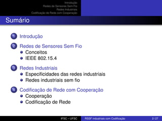 Introdução
Redes de Sensores Sem Fio
Redes Industriais
Codiﬁcação de Rede com Cooperação

Sumário
1

Introdução

2

Redes de Sensores Sem Fio
Conceitos
IEEE 802.15.4

3

Redes Industriais
Especiﬁcidades das redes industriais
Redes industriais sem ﬁo

4

Codiﬁcação de Rede com Cooperação
Cooperação
Codiﬁcação de Rede

IFSC – UFSC

RSSF industriais com Codiﬁcação

2 / 27

 