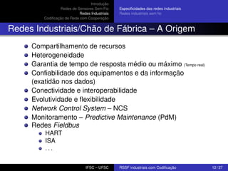 Introdução
Redes de Sensores Sem Fio
Redes Industriais
Codiﬁcação de Rede com Cooperação

Especiﬁcidades das redes industriais
Redes industriais sem ﬁo

Redes Industriais/Chão de Fábrica – A Origem
Compartilhamento de recursos
Heterogeneidade
Garantia de tempo de resposta médio ou máximo (Tempo real)
Conﬁabilidade dos equipamentos e da informação
(exatidão nos dados)
Conectividade e interoperabilidade
Evolutividade e ﬂexibilidade
Network Control System – NCS
Monitoramento – Predictive Maintenance (PdM)
Redes Fieldbus
HART
ISA
...
IFSC – UFSC

RSSF industriais com Codiﬁcação

12 / 27

 