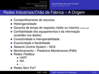 Introdução
Redes de Sensores Sem Fio
Redes Industriais
Codiﬁcação de Rede com Cooperação

Especiﬁcidades das redes industriais
Redes industriais sem ﬁo

Redes Industriais/Chão de Fábrica – A Origem
Compartilhamento de recursos
Heterogeneidade
Garantia de tempo de resposta médio ou máximo (Tempo real)
Conﬁabilidade dos equipamentos e da informação
(exatidão nos dados)
Conectividade e interoperabilidade
Evolutividade e ﬂexibilidade
Network Control System – NCS
Monitoramento – Predictive Maintenance (PdM)
Redes Fieldbus
HART
ISA
...

Redes Sem Fio?
IFSC – UFSC

RSSF industriais com Codiﬁcação

12 / 27

 