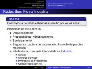 Introdução
Redes de Sensores Sem Fio
Redes Industriais
Codiﬁcação de Rede com Cooperação

Especiﬁcidades das redes industriais
Redes industriais sem ﬁo

Redes Sem Fio na Industria
Transição
Coexistência de redes cabeadas e sem ﬁo por vários anos
Problemas do meio sem ﬁo
Desvanecimento
Propagação por vários caminhos
Sombreamento
Segurança: captura de pacotes e/ou inserção de pacotes
maliciosos
Interferência, com mais intensidade na Industria:
Soldas
Motores elétricos
Inversores de Frequência
Outras redes sem ﬁo . . .
IFSC – UFSC

RSSF industriais com Codiﬁcação

13 / 27

 