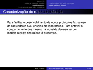 Introdução
Redes de Sensores Sem Fio
Redes Industriais
Codiﬁcação de Rede com Cooperação

Especiﬁcidades das redes industriais
Redes industriais sem ﬁo

Caracterização do ruído na industria
Para facilitar o desenvolvimento de novos protocolos faz-se uso
de simuladores e/ou ensaios em laboratórios. Para antever o
comportamento dos mesmo na industria deve-se ter um
modelo realista dos ruídos lá presentes.

IFSC – UFSC

RSSF industriais com Codiﬁcação

14 / 27

 