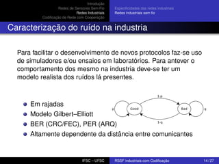 Introdução
Redes de Sensores Sem Fio
Redes Industriais
Codiﬁcação de Rede com Cooperação

Especiﬁcidades das redes industriais
Redes industriais sem ﬁo

Caracterização do ruído na industria
Para facilitar o desenvolvimento de novos protocolos faz-se uso
de simuladores e/ou ensaios em laboratórios. Para antever o
comportamento dos mesmo na industria deve-se ter um
modelo realista dos ruídos lá presentes.

Em rajadas
Modelo Gilbert–Elliott
BER (CRC/FEC), PER (ARQ)
Altamente dependente da distância entre comunicantes

IFSC – UFSC

RSSF industriais com Codiﬁcação

14 / 27

 