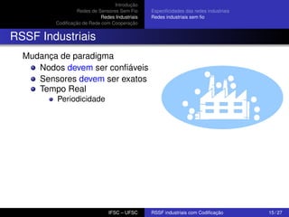 Introdução
Redes de Sensores Sem Fio
Redes Industriais
Codiﬁcação de Rede com Cooperação

Especiﬁcidades das redes industriais
Redes industriais sem ﬁo

RSSF Industriais
Mudança de paradigma
Nodos devem ser conﬁáveis
Sensores devem ser exatos
Tempo Real
Periodicidade

IFSC – UFSC

RSSF industriais com Codiﬁcação

15 / 27

 