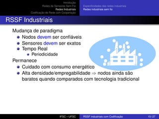 Introdução
Redes de Sensores Sem Fio
Redes Industriais
Codiﬁcação de Rede com Cooperação

Especiﬁcidades das redes industriais
Redes industriais sem ﬁo

RSSF Industriais
Mudança de paradigma
Nodos devem ser conﬁáveis
Sensores devem ser exatos
Tempo Real
Periodicidade

Permanece
Cuidado com consumo energético
Alta densidade/empregabilidade ⇒ nodos ainda são
baratos quando comparados com tecnologia tradicional

IFSC – UFSC

RSSF industriais com Codiﬁcação

15 / 27

 
