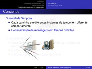Introdução
Redes de Sensores Sem Fio
Redes Industriais
Codiﬁcação de Rede com Cooperação

Cooperação
Codiﬁcação de Rede

Conceitos
Diversidade Temporal
Cada caminho em diferentes instantes de tempo tem diferente
comportamento
Retransmissão de mensagens em tempos distintos
Diversidade Espacial
Cada caminho percorrido por uma onda sofre diferentes
atenuações
MIMO em RSSF é caro
Múltiplos nodos fazem o papel de MIMO

IFSC – UFSC

RSSF industriais com Codiﬁcação

18 / 27

 