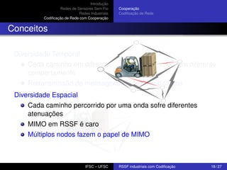 Introdução
Redes de Sensores Sem Fio
Redes Industriais
Codiﬁcação de Rede com Cooperação

Cooperação
Codiﬁcação de Rede

Conceitos
Diversidade Temporal
Cada caminho em diferentes instantes de tempo tem diferente
comportamento
Retransmissão de mensagens em tempos distintos
Diversidade Espacial
Cada caminho percorrido por uma onda sofre diferentes
atenuações
MIMO em RSSF é caro
Múltiplos nodos fazem o papel de MIMO

IFSC – UFSC

RSSF industriais com Codiﬁcação

18 / 27

 
