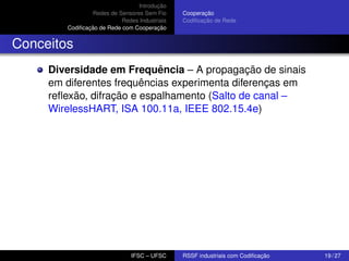Introdução
Redes de Sensores Sem Fio
Redes Industriais
Codiﬁcação de Rede com Cooperação

Cooperação
Codiﬁcação de Rede

Conceitos
Diversidade em Frequência – A propagação de sinais
em diferentes frequências experimenta diferenças em
reﬂexão, difração e espalhamento (Salto de canal –
WirelessHART, ISA 100.11a, IEEE 802.15.4e)

IFSC – UFSC

RSSF industriais com Codiﬁcação

19 / 27

 