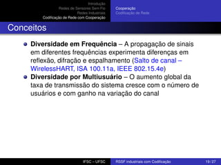 Introdução
Redes de Sensores Sem Fio
Redes Industriais
Codiﬁcação de Rede com Cooperação

Cooperação
Codiﬁcação de Rede

Conceitos
Diversidade em Frequência – A propagação de sinais
em diferentes frequências experimenta diferenças em
reﬂexão, difração e espalhamento (Salto de canal –
WirelessHART, ISA 100.11a, IEEE 802.15.4e)
Diversidade por Multiusuário – O aumento global da
taxa de transmissão do sistema cresce com o número de
usuários e com ganho na variação do canal

IFSC – UFSC

RSSF industriais com Codiﬁcação

19 / 27

 
