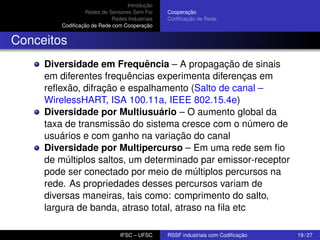 Introdução
Redes de Sensores Sem Fio
Redes Industriais
Codiﬁcação de Rede com Cooperação

Cooperação
Codiﬁcação de Rede

Conceitos
Diversidade em Frequência – A propagação de sinais
em diferentes frequências experimenta diferenças em
reﬂexão, difração e espalhamento (Salto de canal –
WirelessHART, ISA 100.11a, IEEE 802.15.4e)
Diversidade por Multiusuário – O aumento global da
taxa de transmissão do sistema cresce com o número de
usuários e com ganho na variação do canal
Diversidade por Multipercurso – Em uma rede sem ﬁo
de múltiplos saltos, um determinado par emissor-receptor
pode ser conectado por meio de múltiplos percursos na
rede. As propriedades desses percursos variam de
diversas maneiras, tais como: comprimento do salto,
largura de banda, atraso total, atraso na ﬁla etc
IFSC – UFSC

RSSF industriais com Codiﬁcação

19 / 27

 