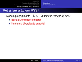 Introdução
Redes de Sensores Sem Fio
Redes Industriais
Codiﬁcação de Rede com Cooperação

Cooperação
Codiﬁcação de Rede

Retransmissão em RSSF
Modelo predominante – ARQ – Automatic Repeat reQuest
Baixa diversidade temporal
Nenhuma diversidade espacial

IFSC – UFSC

RSSF industriais com Codiﬁcação

20 / 27

 