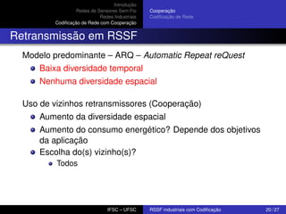 Introdução
Redes de Sensores Sem Fio
Redes Industriais
Codiﬁcação de Rede com Cooperação

Cooperação
Codiﬁcação de Rede

Retransmissão em RSSF
Modelo predominante – ARQ – Automatic Repeat reQuest
Baixa diversidade temporal
Nenhuma diversidade espacial
Uso de vizinhos retransmissores (Cooperação)
Aumento da diversidade espacial
Aumento do consumo energético? Depende dos objetivos
da aplicação
Escolha do(s) vizinho(s)?
Todos

IFSC – UFSC

RSSF industriais com Codiﬁcação

20 / 27

 