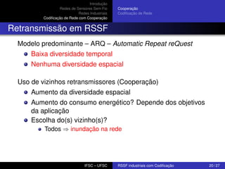 Introdução
Redes de Sensores Sem Fio
Redes Industriais
Codiﬁcação de Rede com Cooperação

Cooperação
Codiﬁcação de Rede

Retransmissão em RSSF
Modelo predominante – ARQ – Automatic Repeat reQuest
Baixa diversidade temporal
Nenhuma diversidade espacial
Uso de vizinhos retransmissores (Cooperação)
Aumento da diversidade espacial
Aumento do consumo energético? Depende dos objetivos
da aplicação
Escolha do(s) vizinho(s)?
Todos ⇒ inundação na rede

IFSC – UFSC

RSSF industriais com Codiﬁcação

20 / 27

 