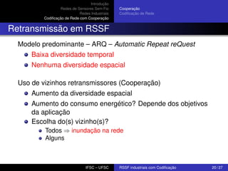 Introdução
Redes de Sensores Sem Fio
Redes Industriais
Codiﬁcação de Rede com Cooperação

Cooperação
Codiﬁcação de Rede

Retransmissão em RSSF
Modelo predominante – ARQ – Automatic Repeat reQuest
Baixa diversidade temporal
Nenhuma diversidade espacial
Uso de vizinhos retransmissores (Cooperação)
Aumento da diversidade espacial
Aumento do consumo energético? Depende dos objetivos
da aplicação
Escolha do(s) vizinho(s)?
Todos ⇒ inundação na rede
Alguns

IFSC – UFSC

RSSF industriais com Codiﬁcação

20 / 27

 