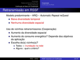 Introdução
Redes de Sensores Sem Fio
Redes Industriais
Codiﬁcação de Rede com Cooperação

Cooperação
Codiﬁcação de Rede

Retransmissão em RSSF
Modelo predominante – ARQ – Automatic Repeat reQuest
Baixa diversidade temporal
Nenhuma diversidade espacial
Uso de vizinhos retransmissores (Cooperação)
Aumento da diversidade espacial
Aumento do consumo energético? Depende dos objetivos
da aplicação
Escolha do(s) vizinho(s)?
Todos ⇒ inundação na rede
Alguns : qual o critério?

IFSC – UFSC

RSSF industriais com Codiﬁcação

20 / 27

 