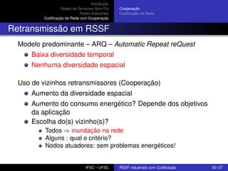 Introdução
Redes de Sensores Sem Fio
Redes Industriais
Codiﬁcação de Rede com Cooperação

Cooperação
Codiﬁcação de Rede

Retransmissão em RSSF
Modelo predominante – ARQ – Automatic Repeat reQuest
Baixa diversidade temporal
Nenhuma diversidade espacial
Uso de vizinhos retransmissores (Cooperação)
Aumento da diversidade espacial
Aumento do consumo energético? Depende dos objetivos
da aplicação
Escolha do(s) vizinho(s)?
Todos ⇒ inundação na rede
Alguns : qual o critério?
Nodos atuadores: sem problemas energéticos!

IFSC – UFSC

RSSF industriais com Codiﬁcação

20 / 27

 