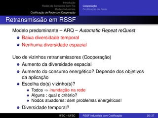 Introdução
Redes de Sensores Sem Fio
Redes Industriais
Codiﬁcação de Rede com Cooperação

Cooperação
Codiﬁcação de Rede

Retransmissão em RSSF
Modelo predominante – ARQ – Automatic Repeat reQuest
Baixa diversidade temporal
Nenhuma diversidade espacial
Uso de vizinhos retransmissores (Cooperação)
Aumento da diversidade espacial
Aumento do consumo energético? Depende dos objetivos
da aplicação
Escolha do(s) vizinho(s)?
Todos ⇒ inundação na rede
Alguns : qual o critério?
Nodos atuadores: sem problemas energéticos!

Diversidade temporal?
IFSC – UFSC

RSSF industriais com Codiﬁcação

20 / 27

 