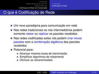 Introdução
Redes de Sensores Sem Fio
Redes Industriais
Codiﬁcação de Rede com Cooperação

Cooperação
Codiﬁcação de Rede

O que é Codiﬁcação de Rede

Um novo paradigma para comunicação em rede
Nas redes tradicionais os nós intermediários podem
somente rotear ou replicar os pacotes recebidos
Nas redes codiﬁcadas estes nós podem criar novos
pacotes com a combinação algébrica dos pacotes
recebidos
Potencial para:
Alcançar maiores taxas de transmissão
Simpliﬁcar algoritmos de roteamento
Otimizar as retransmissões

IFSC – UFSC

RSSF industriais com Codiﬁcação

21 / 27

 