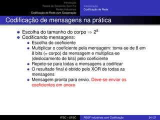 Introdução
Redes de Sensores Sem Fio
Redes Industriais
Codiﬁcação de Rede com Cooperação

Cooperação
Codiﬁcação de Rede

Codiﬁcação de mensagens na prática
Escolha do tamanho do corpo ⇒ 28
Codiﬁcando mensagens:
Escolha do coeﬁciente
Multiplicar o coeﬁciente pela mensagem: toma-se de 8 em
8 bits (= corpo) da mensagem e multiplica-se
(deslocamento de bits) pelo coeﬁciente
Repete-se para todas a mensagens a codiﬁcar
O resultado ﬁnal é obtido pelo XOR de todas as
mensagens
Mensagem pronta para envio. Deve-se enviar os
coeﬁcientes em anexo

IFSC – UFSC

RSSF industriais com Codiﬁcação

24 / 27

 