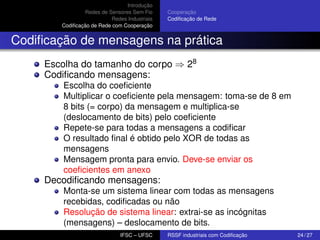 Introdução
Redes de Sensores Sem Fio
Redes Industriais
Codiﬁcação de Rede com Cooperação

Cooperação
Codiﬁcação de Rede

Codiﬁcação de mensagens na prática
Escolha do tamanho do corpo ⇒ 28
Codiﬁcando mensagens:
Escolha do coeﬁciente
Multiplicar o coeﬁciente pela mensagem: toma-se de 8 em
8 bits (= corpo) da mensagem e multiplica-se
(deslocamento de bits) pelo coeﬁciente
Repete-se para todas a mensagens a codiﬁcar
O resultado ﬁnal é obtido pelo XOR de todas as
mensagens
Mensagem pronta para envio. Deve-se enviar os
coeﬁcientes em anexo

Decodiﬁcando mensagens:
Monta-se um sistema linear com todas as mensagens
recebidas, codiﬁcadas ou não
Resolução de sistema linear: extrai-se as incógnitas
(mensagens) – deslocamento de bits.
IFSC – UFSC

RSSF industriais com Codiﬁcação

24 / 27

 