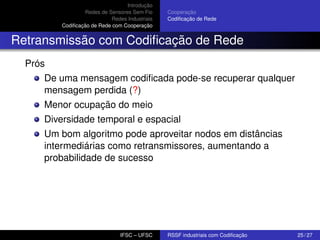 Introdução
Redes de Sensores Sem Fio
Redes Industriais
Codiﬁcação de Rede com Cooperação

Cooperação
Codiﬁcação de Rede

Retransmissão com Codiﬁcação de Rede
Prós
De uma mensagem codiﬁcada pode-se recuperar qualquer
mensagem perdida (?)
Menor ocupação do meio
Diversidade temporal e espacial
Um bom algoritmo pode aproveitar nodos em distâncias
intermediárias como retransmissores, aumentando a
probabilidade de sucesso

IFSC – UFSC

RSSF industriais com Codiﬁcação

25 / 27

 