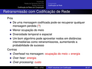 Introdução
Redes de Sensores Sem Fio
Redes Industriais
Codiﬁcação de Rede com Cooperação

Cooperação
Codiﬁcação de Rede

Retransmissão com Codiﬁcação de Rede
Prós
De uma mensagem codiﬁcada pode-se recuperar qualquer
mensagem perdida (?)
Menor ocupação do meio
Diversidade temporal e espacial
Um bom algoritmo pode aproveitar nodos em distâncias
intermediárias como retransmissores, aumentando a
probabilidade de sucesso
Contras
Overhead na mensagem: ocupação do meio + energia
Over hear : energia
Over processing: custo
IFSC – UFSC

RSSF industriais com Codiﬁcação

25 / 27

 