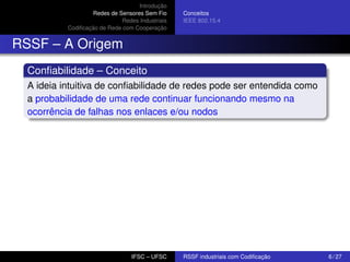 Introdução
Redes de Sensores Sem Fio
Redes Industriais
Codiﬁcação de Rede com Cooperação

Conceitos
IEEE 802.15.4

RSSF – A Origem
Conﬁabilidade – Conceito
A ideia intuitiva de conﬁabilidade de redes pode ser entendida como
a probabilidade de uma rede continuar funcionando mesmo na
ocorrência de falhas nos enlaces e/ou nodos

IFSC – UFSC

RSSF industriais com Codiﬁcação

6 / 27

 