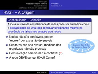 Introdução
Redes de Sensores Sem Fio
Redes Industriais
Codiﬁcação de Rede com Cooperação

Conceitos
IEEE 802.15.4

RSSF – A Origem
Conﬁabilidade – Conceito
A ideia intuitiva de conﬁabilidade de redes pode ser entendida como
a probabilidade de uma rede continuar funcionando mesmo na
ocorrência de falhas nos enlaces e/ou nodos

Nodos não são conﬁáveis, podem
“morrer” por exaustão de energia
Sensores não são exatos: medidas das
grandezas não são precisas

Domínio das Redes
de Sensores Sem Fio

Comunicação sem ﬁo não é conﬁável (?)
A rede DEVE ser conﬁável! Como?

IFSC – UFSC

RSSF industriais com Codiﬁcação

6 / 27

 