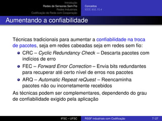 Introdução
Redes de Sensores Sem Fio
Redes Industriais
Codiﬁcação de Rede com Cooperação

Conceitos
IEEE 802.15.4

Aumentando a conﬁabilidade
Técnicas tradicionais para aumentar a conﬁabilidade na troca
de pacotes, seja em redes cabeadas seja em redes sem ﬁo:
CRC – Cyclic Redundancy Check – Descarta pacotes com
indícios de erro
FEC – Forward Error Correction – Envia bits redundantes
para recuperar até certo nível de erros nos pacotes
ARQ – Automatic Repeat reQuest – Reencaminha
pacotes não ou incorretamente recebidos
As técnicas podem ser complementares, dependendo do grau
de conﬁabilidade exigido pela aplicação

IFSC – UFSC

RSSF industriais com Codiﬁcação

7 / 27

 