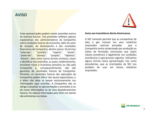 AVISO



  Estas apresentações podem conter previsões acerca         Aviso aos Investidores Norte‐Americanos:
  de eventos futuros. Tais previsões refletem apenas 
  expectativas  dos  administradores  da  Companhia         A  SEC  somente  permite  que  as  companhias  de 
  sobre condições futuras da economia, além do setor        óleo  e  gás  incluam  em  seus  relatórios 
  de  atuação,  do  desempenho  e  dos  resultados          arquivados  reservas  provadas    que  a 
  financeiros da Companhia, dentre outros. Os termos        Companhia tenha comprovado por produção ou 
  “antecipa",      "acredita",  "espera",  "prevê",         testes  de  formação  conclusivos  que  sejam 
  "pretende",  "planeja",  "projeta",  "objetiva",          viáveis  econômica  e  legalmente  nas  condições 
  "deverá", bem como outros termos similares, visam         econômicas e operacionais vigentes. Utilizamos 
  a identificar tais previsões, as quais, evidentemente,    alguns  termos  nesta  apresentação,  tais  como 
  envolvem riscos e incertezas  previstos  ou  não  pela    descobertas,  que  as  orientações  da  SEC  nos 
  Companhia  e,  consequentemente,  não  são                proíbem  de  usar  em  nossos  relatórios 
  garantias  de  resultados  futuros  da  Companhia.        arquivados.
  Portanto,  os  resultados  futuros  das  operações  da 
  Companhia podem diferir das atuais expectativas, e 
  o  leitor  não  deve  se  basear  exclusivamente  nas 
  informações  aqui  contidas.  A  Companhia  não  se 
  obriga a atualizar as apresentações e previsões à luz 
  de  novas  informações  ou  de  seus  desdobramentos 
  futuros. Os valores informados para 2011 em diante 
  são estimativas ou metas.



                                                                                                                 2
 