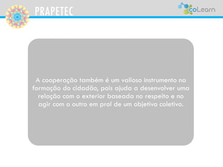 PRAPETEC
A cooperação também é um valioso instrumento na
formação do cidadão, pois ajuda a desenvolver uma
relação com o exterior baseada no respeito e no
agir com o outro em prol de um objetivo coletivo.
 