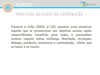 PRAPETEC
PROCESSOS BASEADOS NA COOPERAÇÃO
Franciosi e Colla (2003, p.135) apontam esses processos
aqueles que se caracterizam por objetivos comuns, ações
compartilhadas, benefícios para todos, e pressupõem
contato, respeito mútuo, confiança, liberdade, recreação,
diálogo, paciência, entusiasmo e continuidade, afetos que
se tocam e se trocam.
 