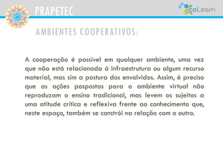 PRAPETEC
AMBIENTES COOPERATIVOS:
A cooperação é possível em qualquer ambiente, uma vez
que não está relacionada á infraestrutura ou algum recurso
material, mas sim a postura dos envolvidos. Assim, é preciso
que as ações pospostas para o ambiente virtual não
reproduzam o ensino tradicional, mas levem os sujeitos a
uma atitude crítica e reflexiva frente ao conhecimento que,
neste espaço, também se constrói na relação com o outro.
 