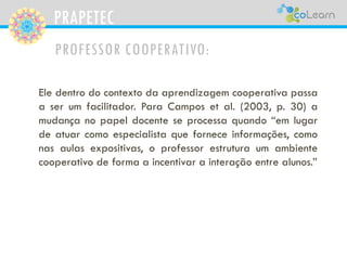 PRAPETEC
PROFESSOR COOPERATIVO:
Ele dentro do contexto da aprendizagem cooperativa passa
a ser um facilitador. Para Campos et al. (2003, p. 30) a
mudança no papel docente se processa quando “em lugar
de atuar como especialista que fornece informações, como
nas aulas expositivas, o professor estrutura um ambiente
cooperativo de forma a incentivar a interação entre alunos.”
 