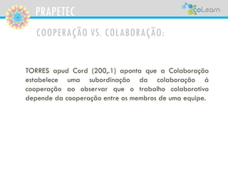 PRAPETEC
COOPERAÇÃO VS. COLABORAÇÃO:
TORRES apud Cord (200,.1) aponta que a Colaboração
estabelece uma subordinação da colaboração á
cooperação ao observar que o trabalho colaborativo
depende da cooperação entre os membros de uma equipe.
 